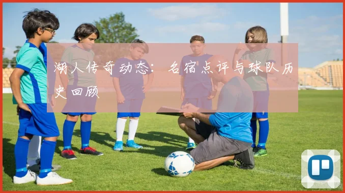 湖人传奇动态:名宿点评与球队历史回顾