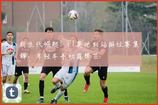 新生代崛起！F1奥地利站排位赛集锦，年轻车手初露锋芒