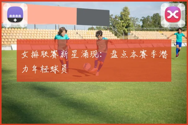 女排联赛新星涌现:盘点本赛季潜力年轻球员