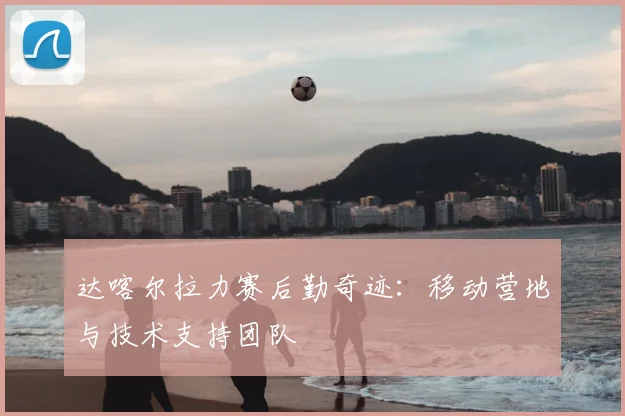 达喀尔拉力赛后勤奇迹：移动营地与技术支持团队