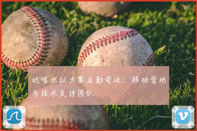 达喀尔拉力赛后勤奇迹：移动营地与技术支持团队