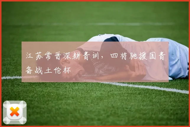 江苏常晋深耕青训，四将驰援国青备战土伦杯