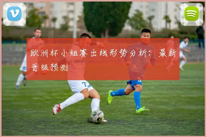 欧洲杯小组赛出线形势分析:最新晋级预测