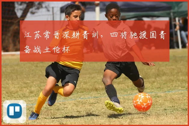 江苏常晋深耕青训，四将驰援国青备战土伦杯