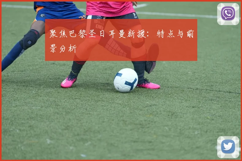 聚焦巴黎圣日耳曼新援：特点与前景分析